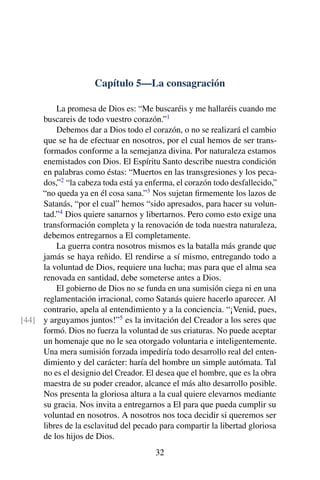 Capítulo 5—La consagración
La promesa de Dios es: “Me buscaréis y me hallaréis cuando me
buscareis de todo vuestro corazón.”1
Debemos dar a Dios todo el corazón, o no se realizará el cambio
que se ha de efectuar en nosotros, por el cual hemos de ser trans-
formados conforme a la semejanza divina. Por naturaleza estamos
enemistados con Dios. El Espíritu Santo describe nuestra condición
en palabras como éstas: “Muertos en las transgresiones y los peca-
dos,”2
“la cabeza toda está ya enferma, el corazón todo desfallecido,”
“no queda ya en él cosa sana.”3
Nos sujetan ﬁrmemente los lazos de
Satanás, “por el cual” hemos “sido apresados, para hacer su volun-
tad.”4
Dios quiere sanarnos y libertarnos. Pero como esto exige una
transformación completa y la renovación de toda nuestra naturaleza,
debemos entregarnos a El completamente.
La guerra contra nosotros mismos es la batalla más grande que
jamás se haya reñido. El rendirse a sí mismo, entregando todo a
la voluntad de Dios, requiere una lucha; mas para que el alma sea
renovada en santidad, debe someterse antes a Dios.
El gobierno de Dios no se funda en una sumisión ciega ni en una
reglamentación irracional, como Satanás quiere hacerlo aparecer. Al
contrario, apela al entendimiento y a la conciencia. “¡Venid, pues,
y arguyamos juntos!”5
es la invitación del Creador a los seres que[44]
formó. Dios no fuerza la voluntad de sus criaturas. No puede aceptar
un homenaje que no le sea otorgado voluntaria e inteligentemente.
Una mera sumisión forzada impediría todo desarrollo real del enten-
dimiento y del carácter: haría del hombre un simple autómata. Tal
no es el designio del Creador. El desea que el hombre, que es la obra
maestra de su poder creador, alcance el más alto desarrollo posible.
Nos presenta la gloriosa altura a la cual quiere elevarnos mediante
su gracia. Nos invita a entregarnos a El para que pueda cumplir su
voluntad en nosotros. A nosotros nos toca decidir si queremos ser
libres de la esclavitud del pecado para compartir la libertad gloriosa
de los hijos de Dios.
32
 
