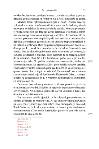 La consagración 35
los desobedientes no pueden alcanzar. La vida verdadera y gozosa
del alma consiste en que se forme en ella Cristo, esperanza de gloria.
Muchos dicen: “¿Cómo me entregaré a Dios?” Deseáis hacer su
voluntad, mas sois moralmente débiles, esclavos de la duda y domi-
nados por los hábitos de vuestra vida de pecado. Vuestras promesas
y resoluciones son tan frágiles como telarañas. No podéis gober-
nar vuestros pensamientos, impulsos y afectos. El conocimiento de
vuestras promesas no cumplidas y de vuestros votos quebrantados
debilita la conﬁanza que tuvisteis en vuestra propia sinceridad, y
os induce a sentir que Dios no puede aceptaros; mas no necesitáis
desesperar. Lo que debéis entender es la verdadera fuerza de la vo-
luntad. Esta es el poder gobernante en la naturaleza del hombre, la
facultad de decidir o escoger. Todo depende de la correcta acción
de la voluntad. Dios dió a los hombres el poder de elegir; a ellos
les toca ejercerlo. No podéis cambiar vuestro corazón, ni dar por [48]
vosotros mismos sus afectos a Dios; pero podéis escoger servirle.
Podéis darle vuestra voluntad, para que El obre en vosotros tanto el
querer como el hacer, según su voluntad. De ese modo vuestra natu-
raleza entera estará bajo el dominio del Espíritu de Cristo, vuestros
afectos se concentrarán en El y vuestros pensamientos se pondrán
en armonía con El.
Desear ser bondadosos y santos es rectísimo; pero si no pasáis de
esto, de nada os valdrá. Muchos se perderán esperando y deseando
ser cristianos. No llegan al punto de dar su voluntad a Dios. No
deciden ser cristianos ahora.
Por medio del debido ejercicio de la voluntad, puede obrarse un
cambio completo en vuestra vida. Al dar vuestra voluntad a Cristo,
os unís con el poder que está sobre todo principado y potestad.
Tendréis fuerza de lo alto para sosteneros ﬁrmes, y rindiéndoos así
constantemente a Dios seréis fortalecidos para vivir una vida nueva,
es a saber, la vida de la fe. [49]
1Jeremías 29:13.
2Efesios 2:1.
3Isaías 1:5, 6.
42 Timoteo 2:26.
5Isaías 1:18.
6Lucas 14:33.
7Isaías 53:12.
 