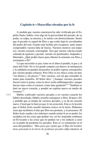 Capítulo 6—Maravillas obradas por la fe
A medida que vuestra conciencia ha sido viviﬁcada por el Es-
píritu Santo, habéis visto algo de la perversidad del pecado, de su
poder, su culpa, su miseria; y lo miráis con aborrecimiento. Sentís
que el pecado os separó de Dios y que estáis bajo la servidumbre
del poder del mal. Cuanto más lucháis por escaparos, tanto mejor
comprendéis vuestra falta de fuerza. Vuestros motivos son impu-
ros; vuestro corazón, corrompido. Veis que vuestra vida ha estado
colmada de egoísmo y pecado. Ansiáis ser perdonados, limpiados y
libertados. ¿Qué podéis hacer para obtener la armonía con Dios y
asemejaros a El?
Lo que necesitáis es paz, tener en el alma el perdón, la paz y el
amor del Cielo. No se los puede comprar con dinero; la inteligencia
y la sabiduría no pueden alcanzarlos ni podéis esperar conseguirlos
por vuestro propio esfuerzo. Pero Dios os los ofrece como un don,
“sin dinero y sin precio.”1
Son vuestros, con tal que extendáis la
mano para tomarlos. El Señor dice: “¡Aunque vuestros pecados
fuesen como la grana, como la nieve serán emblanquecidos; aunque
fuesen rojos como el carmesí, como lana quedarán!”2
“También os
daré un nuevo corazón, y pondré un espíritu nuevo en medio de
vosotros.”3
Habéis confesado vuestros pecados y en vuestro corazón los[50]
habéis desechado. Habéis resuelto entregaros a Dios. Id pues a El,
y pedidle que os limpie de vuestros pecados, y os dé un corazón
nuevo. Creed que lo hará porque lo ha prometido. Esta es la lección
que el Señor Jesús enseñó mientras estuvo en la tierra. Debemos
creer que recibimos el don que Dios nos promete, y lo poseemos. El
Señor Jesús sanaba a los enfermos cuando tenían fe en su poder; les
ayudaba con las cosas que podían ver; así les inspiraba conﬁanza
en El tocante a las cosas que no podían ver y los inducía a creer
en su poder de perdonar los pecados. Esto se ve claramente en el
caso del paralítico: “Mas para que sepáis que el Hijo del hombre
tiene potestad en la tierra de perdonar pecados (dijo entonces al
36
 