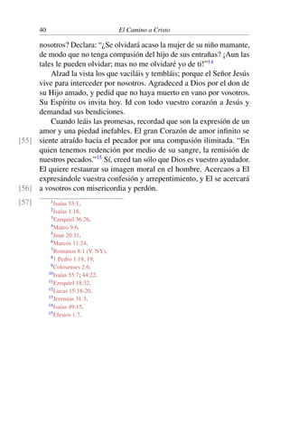 40 El Camino a Cristo
nosotros? Declara: “¿Se olvidará acaso la mujer de su niño mamante,
de modo que no tenga compasión del hijo de sus entrañas? ¡Aun las
tales le pueden olvidar; mas no me olvidaré yo de ti!”14
Alzad la vista los que vaciláis y tembláis; porque el Señor Jesús
vive para interceder por nosotros. Agradeced a Dios por el don de
su Hijo amado, y pedid que no haya muerto en vano por vosotros.
Su Espíritu os invita hoy. Id con todo vuestro corazón a Jesús y
demandad sus bendiciones.
Cuando leáis las promesas, recordad que son la expresión de un
amor y una piedad inefables. El gran Corazón de amor inﬁnito se
siente atraído hacia el pecador por una compasión ilimitada. “En[55]
quien tenemos redención por medio de su sangre, la remisión de
nuestros pecados.”15
Sí, creed tan sólo que Dios es vuestro ayudador.
El quiere restaurar su imagen moral en el hombre. Acercaos a El
expresándole vuestra confesión y arrepentimiento, y El se acercará
a vosotros con misericordia y perdón.[56]
[57] 1Isaías 55:1.
2Isaías 1:18.
3Ezequiel 36:26.
4Mateo 9:6.
5Juan 20:31.
6Marcos 11:24.
7Romanos 8:1 (V. NY).
81 Pedro 1:18, 19.
9Colosenses 2:6.
10Isaías 55:7; 44:22.
11Ezequiel 18:32.
12Lucas 15:18-20.
13Jeremías 31:3.
14Isaías 49:15.
15Efesios 1:7.
 