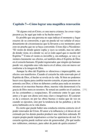 Capítulo 7—Cómo lograr una magniﬁca renovación
“Si alguno está en Cristo, es una nueva criatura; las cosas viejas
pasaron ya, he aquí que todo se ha hecho nuevo.”1
Es posible que una persona no sepa indicar el momento y lugar
exactos de su conversión, o que no pueda tal vez señalar el enca-
denamiento de circunstancias que la llevaron a ese momento; pero
esto no prueba que no se haya convertido. Cristo dijo a Nicodemo:
“El viento de donde quiere sopla; y oyes su sonido, mas no sabes
de donde viene, ni a donde va: así es todo aquel que es nacido del
Espíritu.”2
Como el viento es invisible y, sin embargo, se ven y se
sienten claramente sus efectos, así también obra el Espíritu de Dios
en el corazón humano. El poder regenerador, que ningún ojo humano
puede ver, engendra una vida nueva en el alma; crea un nuevo ser
conforme a la imagen de Dios.
Aunque la obra del Espíritu es silenciosa e imperceptible, sus
efectos son maniﬁestos. Cuando el corazón ha sido renovado por el
Espíritu de Dios, el hecho se revela en la vida. Si bien no podemos
hacer cosa alguna para cambiar nuestro corazón, ni para ponernos en
armonía con Dios; si bien no debemos conﬁar para nada en nosotros
mismos ni en nuestras buenas obras, nuestra vida demostrará si la
gracia de Dios mora en nosotros. Se notará un cambio en el carácter, [58]
en las costumbres y ocupaciones. El contraste entre lo que eran
antes y lo que son ahora será muy claro e inequívoco. El carácter
se da a conocer, no por las obras buenas o malas que de vez en
cuando se ejecuten, sino por la tendencia de las palabras y de los
actos habituales en la vida diaria.
Es cierto que puede haber una conducta externa correcta sin el
poder renovador de Cristo. El amor a la inﬂuencia y el deseo de ser
estimado por los demás pueden producir una vida bien ordenada. El
respeto propio puede impulsarnos a evitar las apariencias de mal. Un
corazón egoísta puede realizar actos de generosidad. ¿De qué medio
nos valdremos, entonces, para saber de parte de quién estamos?
41
 