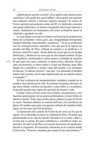 42 El Camino a Cristo
¿Quién posee nuestro corazón? ¿Con quién están nuestros pen-
samientos? ¿De quién nos gusta hablar? ¿Para quién son nuestros
más ardientes afectos y nuestras mejores energías? Si somos de
Cristo, nuestros pensamientos están con El y le dedicamos nuestras
más gratas reﬂexiones. Le hemos consagrado todo lo que tenemos y
somos. Anhelamos ser semejantes a El, tener su Espíritu, hacer su
voluntad y agradarle en todo.
Los que llegan a ser nuevas criaturas en Cristo Jesús producen los
frutos de su Espíritu: “amor, gozo, paz, longanimidad, benignidad,
bondad, ﬁdelidad, mansedumbre, templanza.”3
Ya no se conforman
con las concupiscencias anteriores, sino que por la fe siguen las
pisadas del Hijo de Dios, reﬂejan su carácter y se puriﬁcan a sí
mismos como El es puro. Aman ahora las cosas que en un tiempo
aborrecían, y aborrecen las cosas que en otro tiempo amaban. El que
era orgulloso y dominador es ahora manso y humilde de corazón.
El que antes era vano y altanero, es ahora serio y discreto. El que[59]
antes era borracho, es ahora sobrio y el que era libertino, puro. Han
dejado las costumbres y modas vanas del mundo. Los cristianos
no buscan “el adorno exterior,” sino que “sea adornado el hombre
interior del corazón, con la ropa imperecedera de un espíritu manso
y sosegado.”4
No hay evidencia de arrepentimiento verdadero cuando no se
produce una reforma en la vida. Si restituye la prenda, devuelve lo
que haya robado, conﬁesa sus pecados y ama a Dios y a su prójimo,
el pecador puede estar seguro de que pasó de muerte a vida.
Cuando vamos a Cristo como seres errados y pecaminosos, y nos
hacemos participantes de su gracia perdonadora, el amor brota en
nuestro corazón. Toda carga resulta ligera, porque el yugo de Cristo
es suave. Nuestros deberes se vuelven delicias y los sacriﬁcios un
placer. El sendero que antes nos parecía cubierto de tinieblas brilla
ahora con los rayos del Sol de justicia.
La hermosura del carácter de Cristo ha de verse en los que le
siguen. El se deleitaba en hacer la voluntad de Dios. El poder que
predominaba en la vida de nuestro Salvador era el amor a Dios y
el celo por su gloria. El amor embellecía y ennoblecía todas sus
acciones. El amor es de Dios; el corazón inconverso no puede pro-
ducirlo u originarlo. Se encuentra solamente en el corazón donde
Cristo reina. “Nosotros amamos, por cuanto él nos amó primero.”5
 