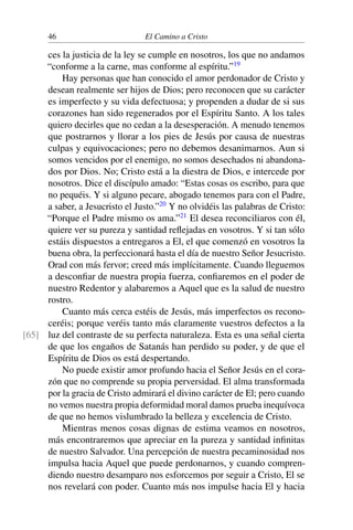 46 El Camino a Cristo
ces la justicia de la ley se cumple en nosotros, los que no andamos
“conforme a la carne, mas conforme al espíritu.”19
Hay personas que han conocido el amor perdonador de Cristo y
desean realmente ser hijos de Dios; pero reconocen que su carácter
es imperfecto y su vida defectuosa; y propenden a dudar de si sus
corazones han sido regenerados por el Espíritu Santo. A los tales
quiero decirles que no cedan a la desesperación. A menudo tenemos
que postrarnos y llorar a los pies de Jesús por causa de nuestras
culpas y equivocaciones; pero no debemos desanimarnos. Aun si
somos vencidos por el enemigo, no somos desechados ni abandona-
dos por Dios. No; Cristo está a la diestra de Dios, e intercede por
nosotros. Dice el discípulo amado: “Estas cosas os escribo, para que
no pequéis. Y si alguno pecare, abogado tenemos para con el Padre,
a saber, a Jesucristo el Justo.”20
Y no olvidéis las palabras de Cristo:
“Porque el Padre mismo os ama.”21
El desea reconciliaros con él,
quiere ver su pureza y santidad reﬂejadas en vosotros. Y si tan sólo
estáis dispuestos a entregaros a El, el que comenzó en vosotros la
buena obra, la perfeccionará hasta el día de nuestro Señor Jesucristo.
Orad con más fervor; creed más implícitamente. Cuando lleguemos
a desconﬁar de nuestra propia fuerza, conﬁaremos en el poder de
nuestro Redentor y alabaremos a Aquel que es la salud de nuestro
rostro.
Cuanto más cerca estéis de Jesús, más imperfectos os recono-
ceréis; porque veréis tanto más claramente vuestros defectos a la
luz del contraste de su perfecta naturaleza. Esta es una señal cierta[65]
de que los engaños de Satanás han perdido su poder, y de que el
Espíritu de Dios os está despertando.
No puede existir amor profundo hacia el Señor Jesús en el cora-
zón que no comprende su propia perversidad. El alma transformada
por la gracia de Cristo admirará el divino carácter de El; pero cuando
no vemos nuestra propia deformidad moral damos prueba inequívoca
de que no hemos vislumbrado la belleza y excelencia de Cristo.
Mientras menos cosas dignas de estima veamos en nosotros,
más encontraremos que apreciar en la pureza y santidad inﬁnitas
de nuestro Salvador. Una percepción de nuestra pecaminosidad nos
impulsa hacia Aquel que puede perdonarnos, y cuando compren-
diendo nuestro desamparo nos esforcemos por seguir a Cristo, El se
nos revelará con poder. Cuanto más nos impulse hacia El y hacia
 