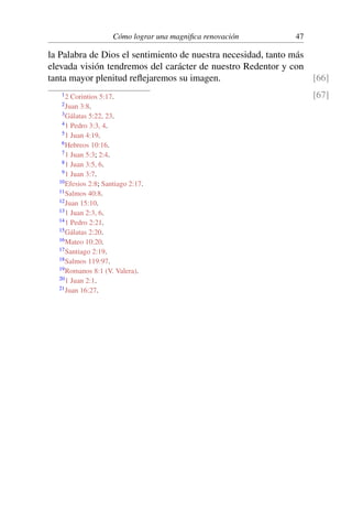 Cómo lograr una magniﬁca renovación 47
la Palabra de Dios el sentimiento de nuestra necesidad, tanto más
elevada visión tendremos del carácter de nuestro Redentor y con
tanta mayor plenitud reﬂejaremos su imagen. [66]
[67]12 Corintios 5:17.
2Juan 3:8.
3Gálatas 5:22, 23.
41 Pedro 3:3, 4.
51 Juan 4:19.
6Hebreos 10:16.
71 Juan 5:3; 2:4.
81 Juan 3:5, 6.
91 Juan 3:7.
10Efesios 2:8; Santiago 2:17.
11Salmos 40:8.
12Juan 15:10.
131 Juan 2:3, 6.
141 Pedro 2:21.
15Gálatas 2:20.
16Mateo 10:20.
17Santiago 2:19.
18Salmos 119:97.
19Romanos 8:1 (V. Valera).
201 Juan 2:1.
21Juan 16:27.
 