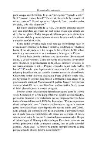 El secreto del crecimiento 49
para los que en El confían. El es su “luz eterna,” “escudo y sol.”7
Será “como el rocío a Israel.” “Descenderá como la lluvia sobre el
césped cortado.”8
El es el agua viva, “el pan de Dios... que descendió
del cielo, y da vida al mundo.”9
En el don incomparable de su Hijo, Dios rodeó al mundo entero
con una atmósfera de gracia tan real como el aire que circula en
derredor del globo. Todos los que decidan respirar esta atmósfera
viviﬁcante vivirán y crecerán hasta alcanzar la estatura de hombres
y mujeres en Cristo Jesús.
Como la ﬂor se vuelve hacia el sol para que los brillantes rayos le
ayuden a perfeccionar su belleza y simetría, así debemos volvernos
hacia el Sol de justicia, a ﬁn de que la luz celestial brille sobre
nosotros y nuestro carácter se transforme a la imagen de Cristo.
El Señor Jesús enseña la misma cosa cuando dice: “Permaneced
en mí, y yo en vosotros. Como no puede el sarmiento llevar fruto
de sí mismo, si no permaneciere en la vid, así tampoco vosotros, si
no permaneciereis en mí. ... Porque separados de mí nada podéis [69]
hacer.”10
Como la rama depende del tronco principal para su creci-
miento y fructiﬁcación, así también vosotros necesitáis el auxilio de
Cristo para poder vivir una vida santa. Fuera de El no tenéis vida.
No hay poder en vosotros para resistir la tentación o para crecer en la
gracia o en la santidad. Morando en El, podéis ﬂorecer. Recibiendo
vuestra vida de El, no os marchitaréis ni seréis estériles. Seréis como
el árbol plantado junto a arroyos de aguas.
Muchos tienen la idea de que deben hacer alguna parte de la obra
solos. Conﬁaron en Cristo para obtener el perdón de sus pecados,
pero ahora procuran vivir rectamente por sus propios esfuerzos. Mas
todo esfuerzo tal fracasará. El Señor Jesús dice: “Porque separados
de mí nada podéis hacer.” Nuestro crecimiento en la gracia, nuestro
gozo, nuestra utilidad, todo depende de nuestra unión con Cristo.
Sólo estando en comunión con El diariamente y permaneciendo
en El cada hora es como hemos de crecer en la gracia. El no es
solamente el autor de nuestra fe sino también su consumador. Ocupa
el primer lugar, el último y todo otro lugar. Estará con nosotros, no
sólo al principio y al ﬁn de nuestra carrera, sino en cada paso del
camino. David dice: “A Jehová he puesto siempre delante de mí;
porque estando él a mi diestra, no resbalaré.”11
 