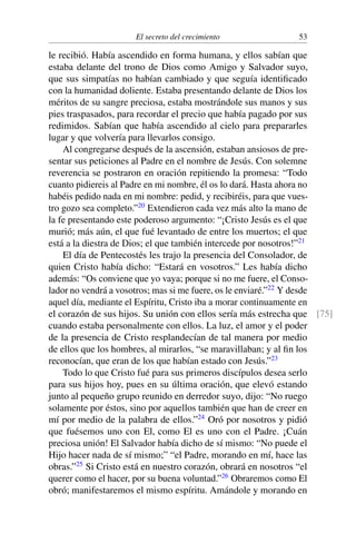 El secreto del crecimiento 53
le recibió. Había ascendido en forma humana, y ellos sabían que
estaba delante del trono de Dios como Amigo y Salvador suyo,
que sus simpatías no habían cambiado y que seguía identiﬁcado
con la humanidad doliente. Estaba presentando delante de Dios los
méritos de su sangre preciosa, estaba mostrándole sus manos y sus
pies traspasados, para recordar el precio que había pagado por sus
redimidos. Sabían que había ascendido al cielo para prepararles
lugar y que volvería para llevarlos consigo.
Al congregarse después de la ascensión, estaban ansiosos de pre-
sentar sus peticiones al Padre en el nombre de Jesús. Con solemne
reverencia se postraron en oración repitiendo la promesa: “Todo
cuanto pidiereis al Padre en mi nombre, él os lo dará. Hasta ahora no
habéis pedido nada en mi nombre: pedid, y recibiréis, para que vues-
tro gozo sea completo.”20
Extendieron cada vez más alto la mano de
la fe presentando este poderoso argumento: “¡Cristo Jesús es el que
murió; más aún, el que fué levantado de entre los muertos; el que
está a la diestra de Dios; el que también intercede por nosotros!”21
El día de Pentecostés les trajo la presencia del Consolador, de
quien Cristo había dicho: “Estará en vosotros.” Les había dicho
además: “Os conviene que yo vaya; porque si no me fuere, el Conso-
lador no vendrá a vosotros; mas si me fuere, os le enviaré.”22
Y desde
aquel día, mediante el Espíritu, Cristo iba a morar continuamente en
el corazón de sus hijos. Su unión con ellos sería más estrecha que [75]
cuando estaba personalmente con ellos. La luz, el amor y el poder
de la presencia de Cristo resplandecían de tal manera por medio
de ellos que los hombres, al mirarlos, “se maravillaban; y al ﬁn los
reconocían, que eran de los que habían estado con Jesús.”23
Todo lo que Cristo fué para sus primeros discípulos desea serlo
para sus hijos hoy, pues en su última oración, que elevó estando
junto al pequeño grupo reunido en derredor suyo, dijo: “No ruego
solamente por éstos, sino por aquellos también que han de creer en
mí por medio de la palabra de ellos.”24
Oró por nosotros y pidió
que fuésemos uno con El, como El es uno con el Padre. ¡Cuán
preciosa unión! El Salvador había dicho de sí mismo: “No puede el
Hijo hacer nada de sí mismo;” “el Padre, morando en mí, hace las
obras.”25
Si Cristo está en nuestro corazón, obrará en nosotros “el
querer como el hacer, por su buena voluntad.”26
Obraremos como El
obró; manifestaremos el mismo espíritu. Amándole y morando en
 