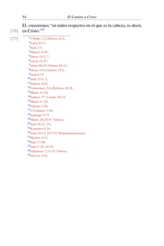 54 El Camino a Cristo
El, creceremos “en todos respectos en el que es la cabeza, es decir,
en Cristo.”27
[76]
[77] 11 Pedro 2:2; Efesios 4:15.
2Isaías 61:3.
3Juan 3:3.
4Marcos 4:28.
5Oseas 14:5, 7.
6Lucas 12:27.
7Isaías 60:19; Salmos 84:11.
8Oseas 14:5; Salmos 72:6.
9Juan 6:33.
10Juan 15:4, 5.
11Salmos 16:8.
12Colosenses 2:6; Hebreos 10:38.
13Mateo 11:28.
14Salmos 37:7; Isaías 30:15.
15Mateo 11:29.
16Gálatas 2:20.
172 Corintios 3:18.
18Santiago 5:17.
19Mateo 28:20 (V. Valera).
20Juan 16:23, 24.
21Romanos 8:34.
22Juan 14:17; 16:7 (V. Hispanoamericana).
23Hechos 4:13.
24Juan 17:20.
25Juan 5:19; 14:10.
26Filipenses 2:13 (V. Valera).
27Efesios 4:15.
 