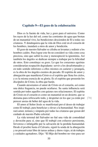 Capítulo 9—El gozo de la colaboración
Dios es la fuente de vida, luz y gozo para el universo. Como
los rayos de la luz del sol, como las corrientes de agua que brotan
de un manantial vivo, las bendiciones descienden de El a todas sus
criaturas. Y dondequiera que la vida de Dios esté en el corazón de
los hombres, inundará a otros de amor y bendición.
El gozo de nuestro Salvador se cifraba en levantar y redimir a los
hombres caídos. Para lograr este ﬁn no consideró su vida como cosa
preciosa, sino que sufrió la cruz y menospreció la ignominia. Así
también los ángeles se dedican siempre a trabajar por la felicidad
de otros. Esto constituye su gozo. Lo que los corazones egoístas
considerarían ocupación degradante: servir a los desafortunados y
en todo sentido inferiores a ellos mismos en carácter y jerarquía,
es la obra de los ángeles exentos de pecado. El espíritu de amor y
abnegación que maniﬁesta Cristo es el espíritu que llena los cielos,
y es la misma esencia de su gloria. Es el espíritu que poseerán los
discípulos de Cristo, la obra que harán.
Cuando atesoramos el amor de Cristo en el corazón, así como
una dulce fragancia, no puede ocultarse. Su santa inﬂuencia será
sentida por todos aquellos con quienes nos relacionemos. El espíritu
de Cristo en el corazón es como un manantial en un desierto, que se
derrama para refrescarlo todo, y despertar en los que ya están por [78]
perecer ansias de beber del agua de la vida.
El amor al Señor Jesús se manifestará por el deseo de trabajar
como El trabajó, para beneﬁciar y elevar a la humanidad. Nos inspi-
rará amor, ternura y simpatía por todas las criaturas que gozan del
cuidado de nuestro Padre celestial.
La vida terrenal del Salvador no fué una vida de comodidad
y devoción para sí, sino que El trabajó con esfuerzo persistente,
fervoroso e infatigable por la salvación de la perdida humanidad.
Desde el pesebre hasta el Calvario, siguió la senda de la abnegación
y no procuró estar libre de tareas arduas y duros viajes, ni de trabajos
y cuidados agotadores. Dijo: “El Hijo del hombre no vino para ser
55
 
