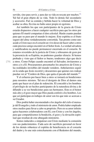 56 El Camino a Cristo
servido, sino para servir, y para dar su vida en rescate por muchos.”1
Tal fué el gran objeto de su vida. Todo lo demás fué secundario
y accesorio. Fué su comida y bebida hacer la voluntad de Dios y
acabar su obra. En ésta no hubo amor propio ni egoísmo.
Así también los que son participantes de la gracia de Cristo
estarán dispuestos a hacer cualquier sacriﬁcio para que los otros por
quienes El murió compartan el don celestial. Harán cuanto puedan
para que su paso por el mundo lo mejore. Este espíritu es el fruto
seguro del alma verdaderamente convertida. Tan pronto como uno
acude a Cristo nace en el corazón un vivo deseo de hacer saber a otros
cuán precioso amigo encontró en el Señor Jesús. La verdad salvadora
y santiﬁcadora no puede permanecer encerrada en el corazón. Si
estamos revestidos de la justicia de Cristo y rebosamos de gozo por
la presencia de su Espíritu, no podremos guardar silencio. Si hemos
probado y visto que el Señor es bueno, tendremos algo que decir
a otros. Como Felipe cuando encontró al Salvador, invitaremos a[79]
otros a ir a El. Procuraremos presentarles los atractivos de Cristo y
las realidades invisibles del mundo venidero. Anhelaremos seguir
en la senda que Jesús recorrió y desearemos que quienes nos rodean
puedan ver al “Cordero de Dios, que quita el pecado del mundo.”2
Y el esfuerzo por hacer bien a otros se tornará en bendiciones
para nosotros mismos. Tal era el designio de Dios al darnos una
parte que hacer en el plan de redención. El concedió a los hombres
el privilegio de ser hechos participantes de la naturaleza divina y de
difundir a su vez bendiciones para sus hermanos. Este es el honor
más alto y el gozo mayor que Dios pueda conferir a los hombres. Los
que así participan en trabajos de amor son los que más se acercan a
su Creador.
Dios podría haber encomendado a los ángeles del cielo el mensa-
je del Evangelio y todo el ministerio de amor. Podría haber empleado
otros medios para llevar a cabo su propósito. Pero en su amor inﬁnito
quiso hacernos colaboradores con El, con Cristo y con los ángeles,
para que compartiésemos la bendición, el gozo y la elevación espiri-
tual que resultan de este abnegado ministerio.
Somos inducidos a simpatizar con Cristo mediante la comunión
con sus padecimientos. Cada acto de sacriﬁcio personal en favor
de los demás robustece el espíritu de beneﬁcencia en el corazón
del dador y lo une más estrechamente con el Redentor del mundo,
 