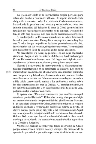 58 El Camino a Cristo
La iglesia de Cristo es la intermediaria elegida por Dios para
salvar a los hombres. Su misión es llevar el Evangelio al mundo. Esta
obligación recae sobre todos los cristianos. Cada uno de nosotros,
hasta donde lo permitan sus talentos y oportunidades, tiene que
cumplir el mandato del Salvador. El amor de Cristo que nos ha sido
revelado nos hace deudores de cuantos no lo conocen. Dios nos dió
luz, no sólo para nosotros, sino para que la derramemos sobre ellos.
Si los discípulos de Cristo comprendiesen su deber, habría mil
heraldos proclamando el Evangelio a los paganos donde hoy hay
uno. Y todos los que no pudieran dedicarse personalmente a la obra,
la sostendrían con sus recursos, simpatías y oraciones. Y se trabajaría
con más ardor en favor de las almas en los países cristianos.
No necesitamos ir a tierras de paganos—ni aun dejar el estrecho
círculo del hogar, si allí nos retiene el deber—a ﬁn de trabajar por
Cristo. Podemos hacerlo en el seno del hogar, en la iglesia, entre
aquellos con quienes nos asociamos y con quienes negociamos.
Nuestro Salvador pasó la mayor parte de su vida terrenal tra-
bajando pacientemente en la carpintería de Nazaret. Los ángeles
ministradores acompañaban al Señor de la vida mientras caminaba[82]
con campesinos y labradores, desconocido y sin honores. Estaba
cumpliendo su misión tan ﬁelmente mientras trabajaba en su hu-
milde oﬁcio como cuando sanaba a los enfermos y andaba sobre
las olas tempestuosas del mar de Galilea. Así también nosotros, en
los deberes más humildes y en las posiciones más bajas de la vida,
podemos andar y trabajar con Jesús.
El apóstol dice: “Cada uno permanezca para con Dios en aquel
estado en que fué llamado.”4
El hombre de negocios puede dirigir
sus asuntos de un modo que por su ﬁdelidad gloriﬁque a su Maestro.
Si es verdadero discípulo de Cristo, pondrá en práctica su religión
en todo lo que haga y revelará a los hombres el espíritu de Cristo. El
obrero manual puede ser un diligente y ﬁel representante de Aquel
que se ocupó en los trabajos humildes de la vida entre las colinas de
Galilea. Todo aquel que lleva el nombre de Cristo debe obrar de tal
modo que otros, viendo sus buenas obras, sean inducidos a gloriﬁcar
a su Creador y Redentor.
Muchos se excusan de poner sus dones al servicio de Cristo
porque otros poseen mejores dotes y ventajas. Ha prevalecido la
opinión de que sólo los que están especialmente dotados tienen que
 