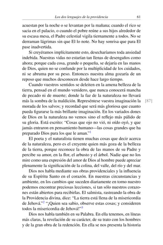 Los dos lenguajes de la providencia 61
acuestan por la noche o se levantan por la mañana; cuando el rico se
sacia en el palacio, o cuando el pobre reúne a sus hijos alrededor de
su escasa mesa, el Padre celestial vigila tiernamente a todos. No se
derraman lágrimas sin que El lo note. No hay sonrisa que para El
pase inadvertida.
Si creyéramos implícitamente esto, desecharíamos toda ansiedad
indebida. Nuestras vidas no estarían tan llenas de desengaños como
ahora; porque cada cosa, grande o pequeña, se dejaría en las manos
de Dios, quien no se confunde por la multiplicidad de los cuidados,
ni se abruma por su peso. Entonces nuestra alma gozaría de un
reposo que muchos desconocen desde hace largo tiempo.
Cuando vuestros sentidos se deleiten en la amena belleza de la
tierra, pensad en el mundo venidero, que nunca conocerá mancha
de pecado ni de muerte; donde la faz de la naturaleza no llevará
más la sombra de la maldición. Represéntese vuestra imaginación la [87]
morada de los salvos; y recordad que será más gloriosa que cuanto
pueda ﬁgurarse la más brillante imaginación. En los variados dones
de Dios en la naturaleza no vemos sino el reﬂejo más pálido de
su gloria. Está escrito: “Cosas que ojo no vió, ni oído oyó, y que
jamás entraron en pensamiento humano—las cosas grandes que ha
preparado Dios para los que le aman.”1
El poeta y el naturalista tienen muchas cosas que decir acerca
de la naturaleza, pero es el creyente quien más goza de la belleza
de la tierra, porque reconoce la obra de las manos de su Padre y
percibe su amor, en la ﬂor, el arbusto y el árbol. Nadie que no los
mire como una expresión del amor de Dios al hombre puede apreciar
plenamente la signiﬁcación de la colina, del valle, del río y del mar.
Dios nos habla mediante sus obras providenciales y la inﬂuencia
de su Espíritu Santo en el corazón. En nuestras circunstancias y
ambiente, en los cambios que suceden diariamente en torno nuestro
podemos encontrar preciosas lecciones, si tan sólo nuestros corazo-
nes están abiertos para recibirlas. El salmista, rastreando la obra de
la Providencia divina, dice: “La tierra está llena de la misericordia
de Jehová.”2
“¡Quien sea sabio, observe estas cosas; y consideren
todos la misericordia de Jehová!”3
Dios nos habla también en su Palabra. En ella tenemos, en líneas
más claras, la revelación de su carácter, de su trato con los hombres
y de la gran obra de la redención. En ella se nos presenta la historia
 