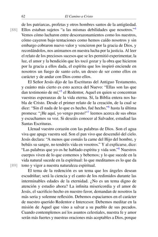 62 El Camino a Cristo
de los patriarcas, profetas y otros hombres santos de la antigüedad.
Ellos estaban sujetos “a las mismas debilidades que nosotros.”4
[88]
Vemos cómo lucharon entre descorazonamientos como los nuestros,
cómo cayeron bajo tentaciones como hemos caído nosotros y sin
embargo cobraron nuevo valor y vencieron por la gracia de Dios, y
recordándolos, nos animamos en nuestra lucha por la justicia. Al leer
el relato de los preciosos sucesos que se les permitió experimentar, la
luz, el amor y la bendición que les tocó gozar y la obra que hicieron
por la gracia a ellos dada, el espíritu que los inspiró enciende en
nosotros un fuego de santo celo, un deseo de ser como ellos en
carácter y de andar con Dios como ellos.
El Señor Jesús dijo de las Escrituras del Antiguo Testamento,
y cuánto más cierto es esto acerca del Nuevo: “Ellas son las que
dan testimonio de mí,”5
el Redentor, Aquel en quien se concentran
vuestras esperanzas de la vida eterna. Sí, la Biblia entera nos ha-
bla de Cristo. Desde el primer relato de la creación, de la cual se
dice: “Sin él nada de lo que es hecho, fué hecho,”6
hasta la última
promesa: “¡He aquí, yo vengo presto!”7
leemos acerca de sus obras
y escuchamos su voz. Si deseáis conocer al Salvador, estudiad las
Santas Escrituras.
Llenad vuestro corazón con las palabras de Dios. Son el agua
viva que apaga vuestra sed. Son el pan vivo que descendió del cielo.
Jesús declara: “A menos que comáis la carne del Hijo del hombre, y
bebáis su sangre, no tendréis vida en vosotros.” Y al explicarse, dice:
“Las palabras que yo os he hablado espíritu y vida son.”8
Nuestros
cuerpos viven de lo que comemos y bebemos; y lo que sucede en la
vida natural sucede en la espiritual: lo que meditamos es lo que da
tono y vigor a nuestra naturaleza espiritual.[89]
El tema de la redención es un tema que los ángeles desean
escudriñar; será la ciencia y el canto de los redimidos durante las
interminables edades de la eternidad. ¿No es un tema digno de
atención y estudio ahora? La inﬁnita misericordia y el amor de
Jesús, el sacriﬁcio hecho en nuestro favor, demandan de nosotros la
más seria y solemne reﬂexión. Debemos espaciarnos en el carácter
de nuestro querido Redentor e Intercesor. Debemos meditar en la
misión de Aquel que vino a salvar a su pueblo de sus pecados.
Cuando contemplemos así los asuntos celestiales, nuestra fe y amor
serán más fuertes y nuestras oraciones más aceptables a Dios, porque
 