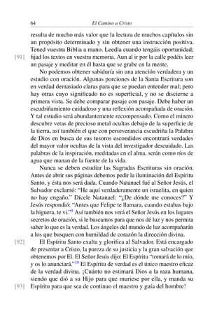 64 El Camino a Cristo
resulta de mucho más valor que la lectura de muchos capítulos sin
un propósito determinado y sin obtener una instrucción positiva.
Tened vuestra Biblia a mano. Leedla cuando tengáis oportunidad;
ﬁjad los textos en vuestra memoria. Aun al ir por la calle podéis leer[91]
un pasaje y meditar en él hasta que se grabe en la mente.
No podemos obtener sabiduría sin una atención verdadera y un
estudio con oración. Algunas porciones de la Santa Escritura son
en verdad demasiado claras para que se puedan entender mal; pero
hay otras cuyo signiﬁcado no es superﬁcial, y no se discierne a
primera vista. Se debe comparar pasaje con pasaje. Debe haber un
escudriñamiento cuidadoso y una reﬂexión acompañada de oración.
Y tal estudio será abundantemente recompensado. Como el minero
descubre vetas de precioso metal ocultas debajo de la superﬁcie de
la tierra, así también el que con perseverancia escudriña la Palabra
de Dios en busca de sus tesoros escondidos encontrará verdades
del mayor valor ocultas de la vista del investigador descuidado. Las
palabras de la inspiración, meditadas en el alma, serán como ríos de
agua que manan de la fuente de la vida.
Nunca se deben estudiar las Sagradas Escrituras sin oración.
Antes de abrir sus páginas debemos pedir la iluminación del Espíritu
Santo, y ésta nos será dada. Cuando Natanael fué al Señor Jesús, el
Salvador exclamó: “He aquí verdaderamente un israelita, en quien
no hay engaño.” Dícele Natanael: “¿De dónde me conoces?” Y
Jesús respondió: “Antes que Felipe te llamara, cuando estabas bajo
la higuera, te vi.”9
Así también nos verá el Señor Jesús en los lugares
secretos de oración, si le buscamos para que nos dé luz y nos permita
saber lo que es la verdad. Los ángeles del mundo de luz acompañarán
a los que busquen con humildad de corazón la dirección divina.
El Espíritu Santo exalta y gloriﬁca al Salvador. Está encargado[92]
de presentar a Cristo, la pureza de su justicia y la gran salvación que
obtenemos por El. El Señor Jesús dijo: El Espíritu “tomará de lo mío,
y os lo anunciará.”10
El Espíritu de verdad es el único maestro eﬁcaz
de la verdad divina. ¡Cuánto no estimará Dios a la raza humana,
siendo que dió a su Hijo para que muriese por ella, y manda su
Espíritu para que sea de continuo el maestro y guía del hombre![93]
 