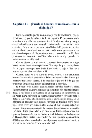 Capítulo 11—¿Puede el hombre comunicarse con la
divinidad?
Dios nos habla por la naturaleza y por la revelación, por su
providencia y por la inﬂuencia de su Espíritu. Pero esto no basta;
necesitamos abrirle nuestro corazón. A ﬁn de tener vida y energía
espirituales debemos tener verdadero intercambio con nuestro Padre
celestial. Nuestra mente puede ser atraída hacia El; podemos meditar
en sus obras, sus misericordias, sus bendiciones; pero esto no es,
en el sentido pleno de la palabra, estar en comunión con El. Para
ponernos en comunión con Dios debemos tener algo que decirle
tocante a nuestra vida real.
Orar es el acto de abrir nuestro corazón a Dios como a un amigo.
No es que se necesite esto para que Dios sepa lo que somos, sino a
ﬁn de capacitarnos para recibirle. La oración no baja a Dios hacia
nosotros, antes bien nos eleva a El.
Cuando Jesús estuvo sobre la tierra, enseñó a sus discípulos
a orar. Les enseñó a presentar a Dios sus necesidades diarias y a
conﬁarle toda su solicitud. Y la seguridad que les dió de que sus
oraciones serían oídas nos es dada también a nosotros.
El Señor Jesús mismo, cuando habitó entre los hombres, oraba
frecuentemente. Nuestro Salvador se identiﬁcó con nuestras necesi-
dades y ﬂaquezas al convertirse en un suplicante que imploraba de[94]
su Padre nueva provisión de fuerza, para avanzar vigorizado para el
deber y la prueba. El es nuestro ejemplo en todas las cosas. Es un
hermano en nuestras debilidades, “tentado en todo así como noso-
tros,” pero como ser inmaculado, rehuyó el mal; su alma sufrió las
luchas y torturas de un mundo de pecado. Como humano, la oración
fué para El una necesidad y un privilegio. Encontraba consuelo y
gozo en la comunión con su Padre. Y si el Salvador de los hombres,
el Hijo de Dios, sintió la necesidad de orar, ¡cuánto más nosotros,
débiles mortales, manchados por el pecado, no debemos sentir la
necesidad de orar con fervor y constancia!
66
 