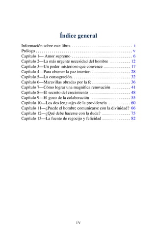 Índice general
Información sobre este libro. . . . . . . . . . . . . . . . . . . . . . . . . . . . . . . I
Prólogo . . . . . . . . . . . . . . . . . . . . . . . . . . . . . . . . . . . . . . . . . . . . . . . . V
Capítulo 1— Amor supremo . . . . . . . . . . . . . . . . . . . . . . . . . . . . . . 6
Capítulo 2—La más urgente necesidad del hombre . . . . . . . . . . 12
Capítulo 3—Un poder misterioso que convence . . . . . . . . . . . . . 17
Capítulo 4—Para obtener la paz interior . . . . . . . . . . . . . . . . . . . . 28
Capítulo 5—La consagración. . . . . . . . . . . . . . . . . . . . . . . . . . . . . 32
Capítulo 6—Maravillas obradas por la fe . . . . . . . . . . . . . . . . . . . 36
Capítulo 7—Cómo lograr una magniﬁca renovación . . . . . . . . . 41
Capítulo 8—El secreto del crecimiento . . . . . . . . . . . . . . . . . . . . 48
Capítulo 9—El gozo de la colaboración . . . . . . . . . . . . . . . . . . . 55
Capítulo 10—Los dos lenguajes de la providencia . . . . . . . . . . . 60
Capítulo 11—¿Puede el hombre comunicarse con la divinidad? 66
Capítulo 12—¿Qué debe hacerse con la duda? . . . . . . . . . . . . . . 75
Capítulo 13—La fuente de regocijo y felicidad . . . . . . . . . . . . . . 82
I V
 
