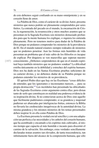 76 El Camino a Cristo
de esto debemos seguir conﬁando en su mano omnipotente y en su
corazón lleno de amor.
La Palabra de Dios, como el carácter de su divino Autor, presenta
misterios que nunca podrán ser plenamente comprendidos por seres
ﬁnitos. La entrada del pecado en el mundo, la encarnación de Cris-
to, la regeneración, la resurrección y otros muchos asuntos que se
presentan en la Sagrada Escritura son misterios demasiado profun-
dos para que la mente humana los explique, o siquiera los entienda
plenamente. Pero no tenemos motivo para dudar de la Palabra de
Dios porque no podamos comprender los misterios de la providencia
de El. En el mundo natural estamos siempre rodeados de misterios
que no podemos penetrar. Aun las formas más humildes de vida
presentan un problema que el más sabio de los ﬁlósofos es incapaz
de explicar. Por doquiera se ven maravillas que superan nuestro
conocimiento. ¿Debemos sorprendernos de que en el mundo espiri-[107]
tual haya también misterios que no podamos sondear? La diﬁcultad
estriba únicamente en la debilidad y estrechez del espíritu humano.
Dios nos ha dado en las Santas Escrituras pruebas suﬁcientes de
su carácter divino, y no debemos dudar de su Palabra porque no
podamos entender los misterios de su providencia.
El apóstol Pedro dice que hay en las Escrituras “cosas difíciles
de entender, que los ignorantes e inconstantes tuercen, ... para su
propia destrucción.”4
Los incrédulos han presentado las diﬁcultades
de las Sagradas Escrituras como argumento contra ellas; pero distan
tanto de serlo que constituyen en realidad una poderosa evidencia de
su inspiración divina. Si no contuvieran acerca de Dios sino aquello
que fácilmente pudiéramos comprender, si su grandeza y majestad
pudieran ser abarcadas por inteligencias ﬁnitas, entonces la Biblia
no llevaría las credenciales inequívocas de la autoridad divina. La
misma grandeza y los mismos misterios de los temas presentados
deben inspirar fe en ella como Palabra de Dios.
La Escritura presenta la verdad con tal sencillez y con una adapta-
ción tan perfecta a las necesidades y los anhelos del corazón humano,
que ha asombrado y encantado a los espíritus más cultivados, al mis-
mo tiempo que capacita al más humilde e incauto para discernir el
camino de la salvación. Sin embargo, estas verdades sencillamente
declaradas tratan asuntos tan elevados, de tanta trascendencia, tan
inﬁnitamente fuera del alcance de la comprensión humana, que sólo
 