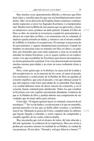 ¿Qué debe hacerse con la duda? 79
Hay muchas cosas aparentemente difíciles u obscuras que Dios
hará claras y sencillas para los que con esa humildad procuren enten-
derlas. Mas sin la dirección del Espíritu Santo estaremos continua-
mente expuestos a torcer las Sagradas Escrituras o a interpretarlas
mal. Muchos leen la Biblia de una manera que no aprovecha, y hasta,
en numerosos casos, produce un daño patente. Cuando el Libro de [111]
Dios se abre sin oración ni reverencia; cuando los pensamientos y
afectos no están ﬁjos en Dios, o no armonizan con su voluntad, el
intelecto queda envuelto en dudas, y entonces con el mismo estudio
de la Biblia se fortalece el escepticismo. El enemigo se posesiona de
los pensamientos, y sugiere interpretaciones incorrectas. Cuando los
hombres no procuran estar en armonía con Dios en obras y en pala-
bras, por instruidos que sean están expuestos a errar en su modo de
entender las Santas Escrituras, y no es seguro conﬁar en sus explica-
ciones. Los que escudriñan las Escrituras para buscar discrepancias,
no tienen penetración espiritual. Con vista distorsionada encontrarán
muchas razones para dudar y no creer en cosas realmente claras y
sencillas.
Pero, como quiera que se la disfrace, la causa real de la duda y
del escepticismo es, en la mayoría de los casos, el amor al pecado.
Las enseñanzas y restricciones de la Palabra de Dios no agradan al
corazón orgulloso, que arna el pecado; y los que rehusan acatar lo
que ella requiere están listos para dudar de su autoridad. Para llegar
a la verdad debemos tener un deseo sincero de conocerla, y en el
corazón, buena voluntad para obedecerla. Todos los que estudien
la Escritura con este espíritu encontrarán abundante evidencia de
que es la Palabra de Dios y podrán obtener una comprensión de sus
verdades que los hará sabios para salvarse.
Cristo dijo: “Si alguno quisiere hacer su voluntad, conocerá de mi
enseñanza.”11
En vez de dudar y cavilar tocante a lo que no entendáis,
prestad atención a la luz que ya brilla sobre vosotros, y recibiréis
mayor luz. Mediante la gracia de Cristo, cumplid todos los deberes [112]
que hayáis llegado a entender, y seréis capaces de comprender y
cumplir aquellos de los cuales todavía dudáis.
Hay una prueba que está al alcance de todos, del más educado y
del más ignorante: la evidencia de la experiencia. Dios nos invita a
probar por nosotros mismos la realidad de su Palabra, la verdad de
sus promesas. El nos dice: “Gustad y ved que Jehová es bueno.”12
 