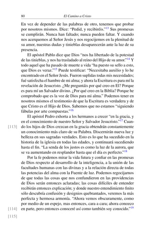 80 El Camino a Cristo
En vez de depender de las palabras de otro, tenemos que probar
por nosotros mismos. Dice: “Pedid, y recibiréis.”13
Sus promesas
se cumplirán. Nunca han faltado; nunca pueden faltar. Y cuando
nos acerquemos al Señor Jesús y nos regocijemos en la plenitud de
su amor, nuestras dudas y tinieblas desaparecerán ante la luz de su
presencia.
El apóstol Pablo dice que Dios “nos ha libertado de la potestad
de las tinieblas, y nos ha trasladado al reino del Hijo de su amor.”14
Y
todo aquel que ha pasado de muerte a vida “ha puesto su sello a esto,
que Dios es veraz.”15
Puede testiﬁcar: “Necesitaba auxilio y lo he
encontrado en el Señor Jesús. Fueron suplidas todas mis necesidades;
fué satisfecha el hambre de mi alma; y ahora la Escritura es para mí la
revelación de Jesucristo. ¿Me preguntáis por qué creo en El? Porque
es para mí un Salvador divino. ¿Por qué creo en la Biblia? Porque he
comprobado que es la voz de Dios para mi alma.” Podemos tener en
nosotros mismos el testimonio de que la Escritura es verdadera y de
que Cristo es el Hijo de Dios. Sabemos que no estamos “siguiendo
fábulas por arte compuestas.”16
El apóstol Pedro exhorta a los hermanos a crecer “en la gracia, y
en el conocimiento de nuestro Señor y Salvador Jesucristo.”17
Cuan-
do los hijos de Dios crezcan en la gracia obtendrán constantemente[113]
un conocimiento más claro de su Palabra. Discernirán nueva luz y
belleza en sus sagradas verdades. Esto es lo que ha sucedido en la
historia de la iglesia en todas las edades, y continuará sucediendo
hasta el ﬁn. “La senda de los justos es como la luz de la aurora, que
se va aumentando en resplandor hasta que el día es perfecto.”18
Por la fe podemos mirar la vida futura y conﬁar en las promesas
de Dios respecto al desarrollo de la inteligencia, a la unión de las
facultades humanas con las divinas y a la relación directa de todas
las potencias del alma con la Fuente de luz. Podemos regocijarnos
de que todas las cosas que nos confundieron en las providencias
de Dios serán entonces aclaradas; las cosas difíciles de entender
recibirán entonces explicación; y donde nuestro entendimiento ﬁnito
sólo descubría confusión y designios quebrantados, veremos la más
perfecta y hermosa armonía. “Ahora vemos obscuramente, como
por medio de un espejo, mas entonces, cara a cara; ahora conozco
en parte, pero entonces conoceré así como también soy conocido.”19
[114]
[115]
 