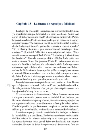 Capítulo 13—La fuente de regocijo y felicidad
Los hijos de Dios están llamados a ser representantes de Cristo
y a manifestar siempre la bondad y la misericordia del Señor. Así
como el Señor Jesús nos reveló el verdadero carácter del Padre,
hemos de revelar a Cristo ante un mundo que no conoce su ternura y
compasivo amor. “De la manera que tú me enviaste a mí al mundo—
decía Jesús,—así también yo los he enviado a ellos al mundo.”
“Yo en ellos, y tú en mí, ... para que conozca el mundo que tú me
enviaste.”1
El apóstol Pablo dice a los discípulos del Señor: “Sois
maniﬁestamente una epístola de Cristo,” “conocida y leída de todos
los hombres.”2
En cada uno de sus hijos el Señor Jesús envía una
carta al mundo. Si sois discípulos de Cristo, El envía en vosotros una
carta a la familia, a la aldea, a la calle donde vivís. Jesús, que mora
en vosotros, quiere hablar a los corazones que no le conocen. Tal vez
no leen la Biblia ni oyen la voz que les habla en sus páginas; no ven
el amor de Dios en sus obras; pero si sois verdaderos representantes
del Señor Jesús, es posible que por vosotros sean inducidos a conocer
algo de su bondad y sean ganados para amarle y servirle.
Los cristianos son como portaluces en el camino al cielo. Tienen
que reﬂejar sobre el mundo la luz de Cristo que brilla sobre ellos.[116]
Su vida y carácter deben ser tales que por ellos adquieran otros una
idea justa de Cristo y de su servicio.
Si representamos verdaderamente a Cristo, haremos que su ser-
vicio parezca atractivo, como lo es en realidad. Los cristianos que
llenan su alma de amargura y tristeza, murmuraciones y quejas, es-
tán representando ante otros falsamente a Dios y la vida cristiana.
Dan la impresión de que Dios no se complace en que sus hijos sean
felices; y en esto dan falso testimonio contra nuestro Padre celestial.
Satanás se regocija cuando puede inducir a los hijos de Dios a
la incredulidad y al desaliento. Se deleita cuando nos ve desconﬁar
de Dios y dudar de su buena voluntad y de su poder para salvarnos.
Le agrada hacernos sentir que el Señor nos hará daño por sus pro-
videncias. Es obra de Satanás representar al Señor como falto de
82
 