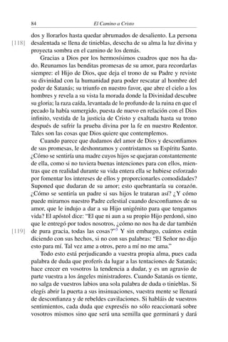 84 El Camino a Cristo
dos y llorarlos hasta quedar abrumados de desaliento. La persona
desalentada se llena de tinieblas, desecha de su alma la luz divina y[118]
proyecta sombra en el camino de los demás.
Gracias a Dios por los hermosísimos cuadros que nos ha da-
do. Reunamos las benditas promesas de su amor, para recordarlas
siempre: el Hijo de Dios, que deja el trono de su Padre y reviste
su divinidad con la humanidad para poder rescatar al hombre del
poder de Satanás; su triunfo en nuestro favor, que abre el cielo a los
hombres y revela a su vista la morada donde la Divinidad descubre
su gloria; la raza caída, levantada de lo profundo de la ruina en que el
pecado la había sumergido, puesta de nuevo en relación con el Dios
inﬁnito, vestida de la justicia de Cristo y exaltada hasta su trono
después de sufrir la prueba divina por la fe en nuestro Redentor.
Tales son las cosas que Dios quiere que contemplemos.
Cuando parece que dudamos del amor de Dios y desconﬁamos
de sus promesas, le deshonramos y contristamos su Espíritu Santo.
¿Cómo se sentiría una madre cuyos hijos se quejaran constantemente
de ella, como si no tuviera buenas intenciones para con ellos, mien-
tras que en realidad durante su vida entera ella se hubiese esforzado
por fomentar los intereses de ellos y proporcionarles comodidades?
Suponed que dudaran de su amor; esto quebrantaría su corazón.
¿Cómo se sentiría un padre si sus hijos le trataran así? ¿Y cómo
puede mirarnos nuestro Padre celestial cuando desconﬁamos de su
amor, que le indujo a dar a su Hijo unigénito para que tengamos
vida? El apóstol dice: “El que ni aun a su propio Hijo perdonó, sino
que le entregó por todos nosotros, ¿cómo no nos ha de dar también
de pura gracia, todas las cosas?”3
Y sin embargo, cuántos están[119]
diciendo con sus hechos, si no con sus palabras: “El Señor no dijo
esto para mí. Tal vez ame a otros, pero a mí no me ama.”
Todo esto está perjudicando a vuestra propia alma, pues cada
palabra de duda que proferís da lugar a las tentaciones de Satanás;
hace crecer en vosotros la tendencia a dudar, y es un agravio de
parte vuestra a los ángeles ministradores. Cuando Satanás os tiente,
no salga de vuestros labios una sola palabra de duda o tinieblas. Si
elegís abrir la puerta a sus insinuaciones, vuestra mente se llenará
de desconﬁanza y de rebeldes cavilaciones. Si habláis de vuestros
sentimientos, cada duda que expreséis no sólo reaccionará sobre
vosotros mismos sino que será una semilla que germinará y dará
 