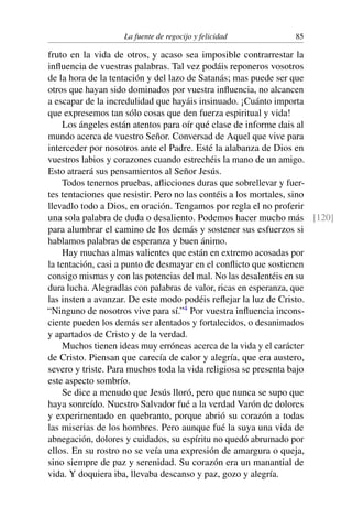 La fuente de regocijo y felicidad 85
fruto en la vida de otros, y acaso sea imposible contrarrestar la
inﬂuencia de vuestras palabras. Tal vez podáis reponeros vosotros
de la hora de la tentación y del lazo de Satanás; mas puede ser que
otros que hayan sido dominados por vuestra inﬂuencia, no alcancen
a escapar de la incredulidad que hayáis insinuado. ¡Cuánto importa
que expresemos tan sólo cosas que den fuerza espiritual y vida!
Los ángeles están atentos para oír qué clase de informe dais al
mundo acerca de vuestro Señor. Conversad de Aquel que vive para
interceder por nosotros ante el Padre. Esté la alabanza de Dios en
vuestros labios y corazones cuando estrechéis la mano de un amigo.
Esto atraerá sus pensamientos al Señor Jesús.
Todos tenemos pruebas, aﬂicciones duras que sobrellevar y fuer-
tes tentaciones que resistir. Pero no las contéis a los mortales, sino
llevadlo todo a Dios, en oración. Tengamos por regla el no proferir
una sola palabra de duda o desaliento. Podemos hacer mucho más [120]
para alumbrar el camino de los demás y sostener sus esfuerzos si
hablamos palabras de esperanza y buen ánimo.
Hay muchas almas valientes que están en extremo acosadas por
la tentación, casi a punto de desmayar en el conﬂicto que sostienen
consigo mismas y con las potencias del mal. No las desalentéis en su
dura lucha. Alegradlas con palabras de valor, ricas en esperanza, que
las insten a avanzar. De este modo podéis reﬂejar la luz de Cristo.
“Ninguno de nosotros vive para sí.”4
Por vuestra inﬂuencia incons-
ciente pueden los demás ser alentados y fortalecidos, o desanimados
y apartados de Cristo y de la verdad.
Muchos tienen ideas muy erróneas acerca de la vida y el carácter
de Cristo. Piensan que carecía de calor y alegría, que era austero,
severo y triste. Para muchos toda la vida religiosa se presenta bajo
este aspecto sombrío.
Se dice a menudo que Jesús lloró, pero que nunca se supo que
haya sonreído. Nuestro Salvador fué a la verdad Varón de dolores
y experimentado en quebranto, porque abrió su corazón a todas
las miserias de los hombres. Pero aunque fué la suya una vida de
abnegación, dolores y cuidados, su espíritu no quedó abrumado por
ellos. En su rostro no se veía una expresión de amargura o queja,
sino siempre de paz y serenidad. Su corazón era un manantial de
vida. Y doquiera iba, llevaba descanso y paz, gozo y alegría.
 