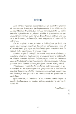 Prólogo
Esta obra no necesita recomendación. Un cuidadoso examen
de su contenido demostrará que la persona que la escribió conocía
al gran Maestro de amor. A la copiosa espiritualidad y los sanos
consejos esparcidos en sus páginas, se debe la gran aceptación que
encuentra siempre en todas partes. Cuando se la ha leído una vez,
se la lee de nuevo y se la estudia como una guía en el camino de la
salvación.
En sus páginas, se nos presenta la noble ﬁgura de Jesús, no
como un personaje muerto de la historia antigua, sino como el
Cristo viviente, que sigue realizando milagros, transformando la
vida de todos aquellos que le invocan con fe.
La obra original, en inglés, ha tenido numerosas ediciones, y
gracias a diligentes traducciones, se encuentra ahora publicada
en alemán, armenio, bohemio, búlgaro, cafre, castellano, dinamar-
qués, galés, ﬁnlandés, francés, holandés, húngaro, islandés, italiano,
japonés, letón, lituano, polaco, portugués, rumano, ruso y sueco.
Y tan buenos resultados ha producido su lectura, según el tes-
timonio de los mismos beneﬁciados, que ﬁnalmente se ha decidido
imprimir la presente edición, cuidadosamente revisada y corregida,
con la cual ya se llega casi a los cuatrocientos mil ejemplares en
castellano.
Que este libro, El Camino a Cristo, continúe siendo lo que su
nombre implica, para sus muchos lectores, es el sincero y ferviente
deseo de/
Los Editores.
[8]
[9]
V
 