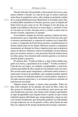 86 El Camino a Cristo
Nuestro Salvador fué profunda e intensamente fervoroso, pero
nunca sombrío o huraño. La vida de los que le imiten estará por
cierto llena de propósitos serios; ellos tendrán un profundo sentido
de su responsabilidad personal. Reprimirán la liviandad; entre ellos[121]
no habrá júbilo tumultuoso ni bromas groseras; pues la religión del
Señor Jesús da paz como un río. No extingue la luz del gozo, no
impide la jovialidad ni obscurece el rostro alegre y sonriente. Cristo
no vino para ser servido, sino para servir; y cuando su amor reine en
nuestro corazón, seguiremos su ejemplo.
Si recordamos siempre las acciones egoístas e injustas de otros,
encontraremos que es imposible amarlos como Cristo nos amó; pero
si nuestros pensamientos se espacian de continuo en el maravillo-
so amor y compasión de Cristo hacia nosotros, manifestaremos el
mismo espíritu para con los demás. Debemos amarnos y respetarnos
mutuamente, no obstante las faltas e imperfecciones que no podemos
menos de observar. Debemos cultivar la humildad y la desconﬁanza
para con nosotros mismos, y una paciencia llena de ternura hacia
las faltas ajenas. Esto destruirá todo estrecho egoísmo y nos dará un
corazón grande y generoso.
El salmista dice: “Confía en Jehová, y obra el bien; habita tran-
quilo en la tierra, y apaciéntate de la verdad.”5
“Confía en Jehová.”
Cada día trae sus cargas, sus cuidados y perplejidades; y cuán listos
estamos para hablar de ellos cuando nos encontramos unos con otros.
Nos acosan tantas penas imaginarias, cultivamos tantos temores y
expresamos tal peso de ansiedades, que cualquiera podría suponer
que no tenemos un Salvador poderoso y misericordioso, dispuesto a
oír todas nuestras peticiones y a ser nuestro protector constante en
cada hora de necesidad.
Algunos temen siempre, y toman cuitas prestadas. Todos los
días están rodeados de las prendas del amor de Dios; todos los[122]
días gozan las bondades de su providencia; pero pasan por alto
estas bendiciones presentes. Sus mentes están siempre espaciándose
en algo desagradable cuya llegada temen; o puede ser que existan
realmente algunas diﬁcultades que, aunque pequeñas, ciegan sus ojos
a las muchas bendiciones que demandan gratitud. Las diﬁcultades
con que tropiezan, en vez de guiarlos a Dios, única fuente de todo
bien, los separan de El, porque despiertan desasosiego y lamentos.
 