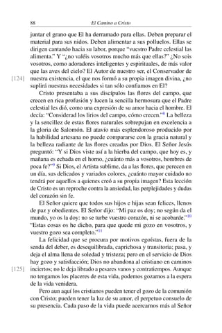 88 El Camino a Cristo
juntar el grano que El ha derramado para ellas. Deben preparar el
material para sus nidos. Deben alimentar a sus polluelos. Ellas se
dirigen cantando hacia su labor, porque “vuestro Padre celestial las
alimenta.” Y “¿no valéis vosotros mucho más que ellas?” ¿No sois
vosotros, como adoradores inteligentes y espirituales, de más valor
que las aves del cielo? El Autor de nuestro ser, el Conservador de
nuestra existencia, el que nos formó a su propia imagen divina, ¿no[124]
suplirá nuestras necesidades si tan sólo conﬁamos en El?
Cristo presentaba a sus discípulos las ﬂores del campo, que
crecen en rica profusión y lucen la sencilla hermosura que el Padre
celestial les dió, como una expresión de su amor hacia el hombre. El
decía: “Considerad los lirios del campo, cómo crecen.”8
La belleza
y la sencillez de estas ﬂores naturales sobrepujan en excelencia a
la gloria de Salomón. El atavío más esplendoroso producido por
la habilidad artesana no puede compararse con la gracia natural y
la belleza radiante de las ﬂores creadas por Dios. El Señor Jesús
preguntó: “Y si Dios viste así a la hierba del campo, que hoy es, y
mañana es echada en el horno, ¿cuánto más a vosotros, hombres de
poca fe?”9
Si Dios, el Artista sublime, da a las ﬂores, que perecen en
un día, sus delicados y variados colores, ¿cuánto mayor cuidado no
tendrá por aquellos a quienes creó a su propia imagen? Esta lección
de Cristo es un reproche contra la ansiedad, las perplejidades y dudas
del corazón sin fe.
El Señor quiere que todos sus hijos e hijas sean felices, llenos
de paz y obedientes. El Señor dijo: “Mi paz os doy; no según da el
mundo, yo os la doy: no se turbe vuestro corazón, ni se acobarde.”10
“Estas cosas os he dicho, para que quede mi gozo en vosotros, y
vuestro gozo sea completo.”11
La felicidad que se procura por motivos egoístas, fuera de la
senda del deber, es desequilibrada, caprichosa y transitoria; pasa, y
deja el alma llena de soledad y tristeza; pero en el servicio de Dios
hay gozo y satisfacción; Dios no abandona al cristiano en caminos
inciertos; no le deja librado a pesares vanos y contratiempos. Aunque[125]
no tengamos los placeres de esta vida, podemos gozarnos a la espera
de la vida venidera.
Pero aun aquí los cristianos pueden tener el gozo de la comunión
con Cristo; pueden tener la luz de su amor, el perpetuo consuelo de
su presencia. Cada paso de la vida puede acercarnos más al Señor
 