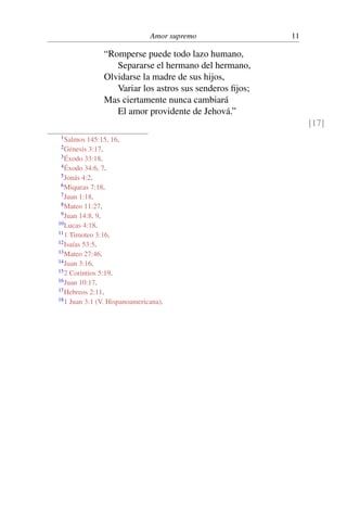 Amor supremo 11
“Romperse puede todo lazo humano,
Separarse el hermano del hermano,
Olvidarse la madre de sus hijos,
Variar los astros sus senderos ﬁjos;
Mas ciertamente nunca cambiará
El amor providente de Jehová.”
[17]
1Salmos 145:15, 16.
2Génesis 3:17.
3Éxodo 33:18.
4Éxodo 34:6, 7.
5Jonás 4:2.
6Miqueas 7:18.
7Juan 1:18.
8Mateo 11:27.
9Juan 14:8, 9.
10Lucas 4:18.
111 Timoteo 3:16.
12Isaías 53:5.
13Mateo 27:46.
14Juan 3:16.
152 Corintios 5:19.
16Juan 10:17.
17Hebreos 2:11.
181 Juan 3:1 (V. Hispanoamericana).
 