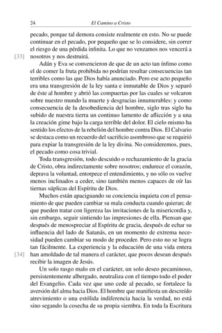 24 El Camino a Cristo
pecado, porque tal demora consiste realmente en esto. No se puede
continuar en el pecado, por pequeño que se lo considere, sin correr
el riesgo de una pérdida inﬁnita. Lo que no venzamos nos vencerá a
nosotros y nos destruirá.[33]
Adán y Eva se convencieron de que de un acto tan ínﬁmo como
el de comer la fruta prohibida no podrían resultar consecuencias tan
terribles como las que Dios había anunciado. Pero ese acto pequeño
era una transgresión de la ley santa e inmutable de Dios y separó
de éste al hombre y abrió las compuertas por las cuales se volcaron
sobre nuestro mundo la muerte y desgracias innumerables: y como
consecuencia de la desobediencia del hombre, siglo tras siglo ha
subido de nuestra tierra un continuo lamento de aﬂicción y a una
la creación gime bajo la carga terrible del dolor. El cielo mismo ha
sentido los efectos de la rebelión del hombre contra Dios. El Calvario
se destaca como un recuerdo del sacriﬁcio asombroso que se requirió
para expiar la transgresión de la ley divina. No consideremos, pues,
el pecado como cosa trivial.
Toda transgresión, todo descuido o rechazamiento de la gracia
de Cristo, obra indirectamente sobre nosotros; endurece el corazón,
deprava la voluntad, entorpece el entendimiento, y no sólo os vuelve
menos inclinados a ceder, sino también menos capaces de oír las
tiernas súplicas del Espíritu de Dios.
Muchos están apaciguando su conciencia inquieta con el pensa-
miento de que pueden cambiar su mala conducta cuando quieran; de
que pueden tratar con ligereza las invitaciones de la misericordia y,
sin embargo, seguir sintiendo las impresiones de ella. Piensan que
después de menospreciar al Espíritu de gracia, después de echar su
inﬂuencia del lado de Satanás, en un momento de extrema nece-
sidad pueden cambiar su modo de proceder. Pero esto no se logra
tan fácilmente. La experiencia y la educación de una vida entera
han amoldado de tal manera el carácter, que pocos desean después[34]
recibir la imagen de Jesús.
Un solo rasgo malo en el carácter, un solo deseo pecaminoso,
persistentemente albergado, neutraliza con el tiempo todo el poder
del Evangelio. Cada vez que uno cede al pecado, se fortalece la
aversión del alma hacia Dios. El hombre que maniﬁesta un descreído
atrevimiento o una estólida indiferencia hacia la verdad, no está
sino segando la cosecha de su propia siembra. En toda la Escritura
 