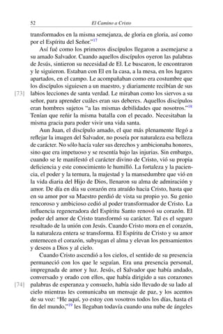 52 El Camino a Cristo
transformados en la misma semejanza, de gloria en gloria, así como
por el Espíritu del Señor.”17
Así fué como los primeros discípulos llegaron a asemejarse a
su amado Salvador. Cuando aquellos discípulos oyeron las palabras
de Jesús, sintieron su necesidad de El. Le buscaron, le encontraron
y le siguieron. Estaban con El en la casa, a la mesa, en los lugares
apartados, en el campo. Le acompañaban como era costumbre que
los discípulos siguiesen a un maestro, y diariamente recibían de sus
labios lecciones de santa verdad. Le miraban como los siervos a su[73]
señor, para aprender cuáles eran sus deberes. Aquellos discípulos
eran hombres sujetos “a las mismas debilidades que nosotros.”18
Tenían que reñir la misma batalla con el pecado. Necesitaban la
misma gracia para poder vivir una vida santa.
Aun Juan, el discípulo amado, el que más plenamente llegó a
reﬂejar la imagen del Salvador, no poseía por naturaleza esa belleza
de carácter. No sólo hacía valer sus derechos y ambicionaba honores,
sino que era impetuoso y se resentía bajo las injurias. Sin embargo,
cuando se le manifestó el carácter divino de Cristo, vió su propia
deﬁciencia y este conocimiento le humilló. La fortaleza y la pacien-
cia, el poder y la ternura, la majestad y la mansedumbre que vió en
la vida diaria del Hijo de Dios, llenaron su alma de admiración y
amor. De día en día su corazón era atraído hacia Cristo, hasta que
en su amor por su Maestro perdió de vista su propio yo. Su genio
rencoroso y ambicioso cedió al poder transformador de Cristo. La
inﬂuencia regeneradora del Espíritu Santo renovó su corazón. El
poder del amor de Cristo transformó su carácter. Tal es el seguro
resultado de la unión con Jesús. Cuando Cristo mora en el corazón,
la naturaleza entera se transforma. El Espíritu de Cristo y su amor
enternecen el corazón, subyugan el alma y elevan los pensamientos
y deseos a Dios y al cielo.
Cuando Cristo ascendió a los cielos, el sentido de su presencia
permaneció con los que le seguían. Era una presencia personal,
impregnada de amor y luz. Jesús, el Salvador que había andado,
conversado y orado con ellos, que había dirigido a sus corazones
palabras de esperanza y consuelo, había sido llevado de su lado al[74]
cielo mientras les comunicaba un mensaje de paz, y los acentos
de su voz: “He aquí, yo estoy con vosotros todos los días, hasta el
ﬁn del mundo,”19
les llegaban todavía cuando una nube de ángeles
 