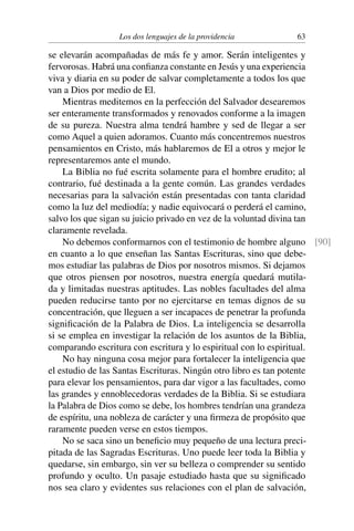 Los dos lenguajes de la providencia 63
se elevarán acompañadas de más fe y amor. Serán inteligentes y
fervorosas. Habrá una conﬁanza constante en Jesús y una experiencia
viva y diaria en su poder de salvar completamente a todos los que
van a Dios por medio de El.
Mientras meditemos en la perfección del Salvador desearemos
ser enteramente transformados y renovados conforme a la imagen
de su pureza. Nuestra alma tendrá hambre y sed de llegar a ser
como Aquel a quien adoramos. Cuanto más concentremos nuestros
pensamientos en Cristo, más hablaremos de El a otros y mejor le
representaremos ante el mundo.
La Biblia no fué escrita solamente para el hombre erudito; al
contrario, fué destinada a la gente común. Las grandes verdades
necesarias para la salvación están presentadas con tanta claridad
como la luz del mediodía; y nadie equivocará o perderá el camino,
salvo los que sigan su juicio privado en vez de la voluntad divina tan
claramente revelada.
No debemos conformarnos con el testimonio de hombre alguno [90]
en cuanto a lo que enseñan las Santas Escrituras, sino que debe-
mos estudiar las palabras de Dios por nosotros mismos. Si dejamos
que otros piensen por nosotros, nuestra energía quedará mutila-
da y limitadas nuestras aptitudes. Las nobles facultades del alma
pueden reducirse tanto por no ejercitarse en temas dignos de su
concentración, que lleguen a ser incapaces de penetrar la profunda
signiﬁcación de la Palabra de Dios. La inteligencia se desarrolla
si se emplea en investigar la relación de los asuntos de la Biblia,
comparando escritura con escritura y lo espiritual con lo espiritual.
No hay ninguna cosa mejor para fortalecer la inteligencia que
el estudio de las Santas Escrituras. Ningún otro libro es tan potente
para elevar los pensamientos, para dar vigor a las facultades, como
las grandes y ennoblecedoras verdades de la Biblia. Si se estudiara
la Palabra de Dios como se debe, los hombres tendrían una grandeza
de espíritu, una nobleza de carácter y una ﬁrmeza de propósito que
raramente pueden verse en estos tiempos.
No se saca sino un beneﬁcio muy pequeño de una lectura preci-
pitada de las Sagradas Escrituras. Uno puede leer toda la Biblia y
quedarse, sin embargo, sin ver su belleza o comprender su sentido
profundo y oculto. Un pasaje estudiado hasta que su signiﬁcado
nos sea claro y evidentes sus relaciones con el plan de salvación,
 