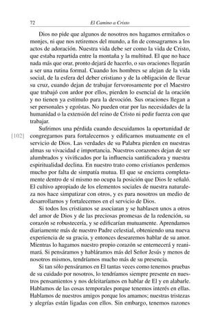 72 El Camino a Cristo
Dios no pide que algunos de nosotros nos hagamos ermitaños o
monjes, ni que nos retiremos del mundo, a ﬁn de consagrarnos a los
actos de adoración. Nuestra vida debe ser como la vida de Cristo,
que estaba repartida entre la montaña y la multitud. El que no hace
nada más que orar, pronto dejará de hacerlo, o sus oraciones llegarán
a ser una rutina formal. Cuando los hombres se alejan de la vida
social, de la esfera del deber cristiano y de la obligación de llevar
su cruz, cuando dejan de trabajar fervorosamente por el Maestro
que trabajó con ardor por ellos, pierden lo esencial de la oración
y no tienen ya estímulo para la devoción. Sus oraciones llegan a
ser personales y egoístas. No pueden orar por las necesidades de la
humanidad o la extensión del reino de Cristo ni pedir fuerza con que
trabajar.
Sufrimos una pérdida cuando descuidamos la oportunidad de
congregarnos para fortalecernos y ediﬁcarnos mutuamente en el[102]
servicio de Dios. Las verdades de su Palabra pierden en nuestras
almas su vivacidad e importancia. Nuestros corazones dejan de ser
alumbrados y viviﬁcados por la inﬂuencia santiﬁcadora y nuestra
espiritualidad declina. En nuestro trato como cristianos perdemos
mucho por falta de simpatía mutua. El que se encierra completa-
mente dentro de sí mismo no ocupa la posición que Dios le señaló.
El cultivo apropiado de los elementos sociales de nuestra naturale-
za nos hace simpatizar con otros, y es para nosotros un medio de
desarrollarnos y fortalecernos en el servicio de Dios.
Si todos los cristianos se asociaran y se hablasen unos a otros
del amor de Dios y de las preciosas promesas de la redención, su
corazón se robustecería, y se ediﬁcarían mutuamente. Aprendamos
diariamente más de nuestro Padre celestial, obteniendo una nueva
experiencia de su gracia, y entonces desearemos hablar de su amor.
Mientras lo hagamos nuestro propio corazón se enternecerá y reani-
mará. Si pensáramos y habláramos más del Señor Jesús y menos de
nosotros mismos, tendríamos mucho más de su presencia.
Si tan sólo pensáramos en El tantas veces como tenemos pruebas
de su cuidado por nosotros, lo tendríamos siempre presente en nues-
tros pensamientos y nos deleitaríamos en hablar de El y en alabarle.
Hablamos de las cosas temporales porque tenemos interés en ellas.
Hablamos de nuestros amigos porque los amamos; nuestras tristezas
y alegrías están ligadas con ellos. Sin embargo, tenemos razones
 