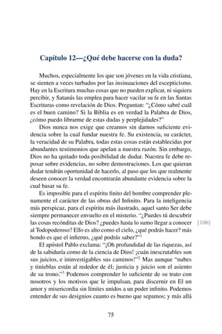Capítulo 12—¿Qué debe hacerse con la duda?
Muchos, especialmente los que son jóvenes en la vida cristiana,
se sienten a veces turbados por las insinuaciones del escepticismo.
Hay en la Escritura muchas cosas que no pueden explicar, ni siquiera
percibir, y Satanás las emplea para hacer vacilar su fe en las Santas
Escrituras como revelación de Dios. Preguntan: “¿Cómo sabré cuál
es el buen camino? Si la Biblia es en verdad la Palabra de Dios,
¿cómo puedo librarme de estas dudas y perplejidades?”
Dios nunca nos exige que creamos sin darnos suﬁciente evi-
dencia sobre la cual fundar nuestra fe. Su existencia, su carácter,
la veracidad de su Palabra, todas estas cosas están establecidas por
abundantes testimonios que apelan a nuestra razón. Sin embargo,
Dios no ha quitado toda posibilidad de dudar. Nuestra fe debe re-
posar sobre evidencias, no sobre demostraciones. Los que quieran
dudar tendrán oportunidad de hacerlo, al paso que los que realmente
deseen conocer la verdad encontrarán abundante evidencia sobre la
cual basar su fe.
Es imposible para el espíritu ﬁnito del hombre comprender ple-
namente el carácter de las obras del Inﬁnito. Para la inteligencia
más perspicaz, para el espíritu más ilustrado, aquel santo Ser debe
siempre permanecer envuelto en el misterio. “¿Puedes tú descubrir
las cosas recónditas de Dios? ¿puedes hasta lo sumo llegar a conocer [106]
al Todopoderoso? Ello es alto como el cielo, ¿qué podrás hacer? más
hondo es que el inﬁerno, ¿qué podrás saber?”1
El apóstol Pablo exclama: “¡Oh profundidad de las riquezas, así
de la sabiduría como de la ciencia de Dios! ¡cuán inescrutables son
sus juicios, e ininvestigables sus caminos!”2
Mas aunque “nubes
y tinieblas están al rededor de él; justicia y juicio son el asiento
de su trono.”3
Podemos comprender lo suﬁciente de su trato con
nosotros y los motivos que le impulsan, para discernir en El un
amor y misericordia sin límites unidos a un poder inﬁnito. Podemos
entender de sus designios cuanto es bueno que sepamos; y más allá
75
 