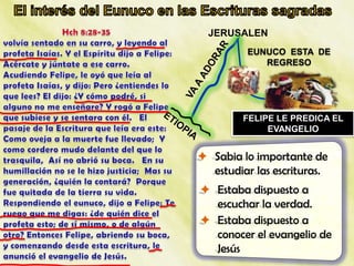 JERUSALEN
          EUNUCO ESTA DE
             REGRESO




         FELIPE LE PREDICA EL
              EVANGELIO


 Sabia lo importante de
  estudiar las escrituras.
 Estaba dispuesto a
  escuchar la verdad.
 Estaba dispuesto a
  conocer el evangelio de
  Jesús
 