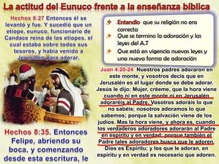 que su religión no era
     correcta
    Que se termino la adoración y las
     leyes del A.T
    Que está en vigencia nuevas leyes y
     una nueva forma de adoración
  Juan 4:20-24 Nuestros padres adoraron en
     este monte, y vosotros decís que en
 Jerusalén es el lugar donde se debe adorar.
Jesús le dijo: Mujer, créeme, que la hora viene
   cuando ni en este monte ni en Jerusalén
  adoraréis al Padre. Vosotros adoráis lo que
    no sabéis; nosotros adoramos lo que
  sabemos; porque la salvación viene de los
judíos. Mas la hora viene, y ahora es, cuando
los verdaderos adoradores adorarán al Padre
  en espíritu y en verdad; porque también el
 Padre tales adoradores busca que le adoren.
   Dios es Espíritu; y los que le adoran, en
espíritu y en verdad es necesario que adoren.
 