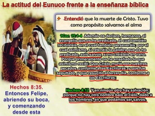 que la muerte de Cristo. Tuvo
       como propósito salvarnos el alma

   1Cor. 15:1-4 Además os declaro, hermanos, el
  evangelio que os he predicado, el cual también
 recibisteis, en el cual también perseveráis; por el
  cual asimismo, si retenéis la palabra que os he
  predicado, sois salvos, si no creísteis en vano.
    Porque primeramente os he enseñado lo que
  asimismo recibí: Que Cristo murió por nuestros
   pecados, conforme a las Escrituras; y que fue
sepultado, y que resucitó al tercer día, conforme a
                    las Escrituras;


    Hechos 4:12 Y en ningún otro hay salvación;
   porque no hay otro nombre bajo el cielo, dado a
      los hombres, en que podamos ser salvos.
 