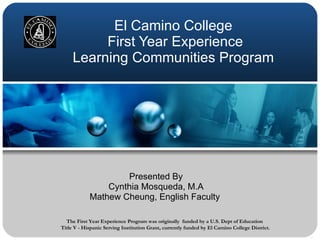 El Camino College
          First Year Experience
     Learning Communities Program




                    Presented By
                Cynthia Mosqueda, M.A
            Mathew Cheung, English Faculty

  The First Year Experience Program was originally funded by a U.S. Dept of Education
Title V - Hispanic Serving Institution Grant, currently funded by El Camino College District.
 