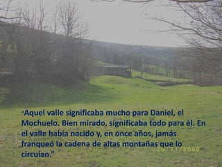 “Aquel valle significaba mucho para Daniel, el Mochuelo. Bien mirado, significaba todo para él. En el valle había nacido y, en once años, jamás franqueó la cadena de altas montañas que lo circuían.”