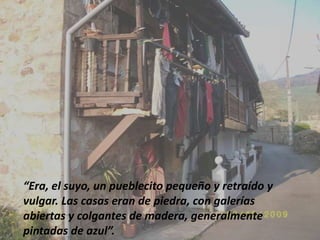 “Era, el suyo, un pueblecito pequeño y retraído y vulgar. Las casas eran de piedra, con galerías abiertas y colgantes de madera, generalmente pintadas de azul”.