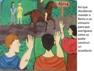 Así que
decidieron
mandar a
Roma a un
emisario
para que
averiguase
cómo se
podía
construir
un
acueducto
 
