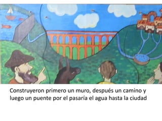 Construyeron primero un muro, después un camino y
luego un puente por el pasaría el agua hasta la ciudad
 