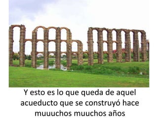 Y esto es lo que queda de aquel
acueducto que se construyó hace
    muuuchos muuchos años
 