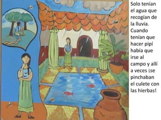 Solo tenían
el agua que
recogían de
la lluvia.
Cuando
tenían que
hacer pipí
había que
irse al
campo y allí
a veces ¡se
pinchaban
el culete con
las hierbas!
 