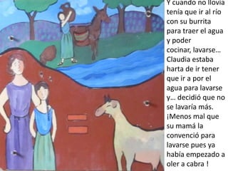 Y cuando no llovía
tenía que ir al río
con su burrita
para traer el agua
y poder
cocinar, lavarse…
Claudia estaba
harta de ir tener
que ir a por el
agua para lavarse
y… decidió que no
se lavaría más.
¡Menos mal que
su mamá la
convenció para
lavarse pues ya
había empezado a
oler a cabra !
 