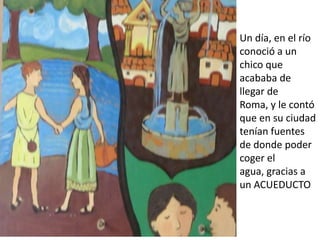 Un día, en el río
conoció a un
chico que
acababa de
llegar de
Roma, y le contó
que en su ciudad
tenían fuentes
de donde poder
coger el
agua, gracias a
un ACUEDUCTO
 