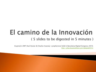 El camino de la Innovación ( 5 slides to be digested in 5 minutes ) Inspired in MIT (Karl Koster & Charles Cooney)  conpherence held in Barcelona Digital Congress 2010. http://php.dracpixelhost.com/bdigital2010/ 