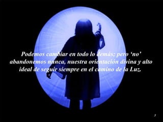 Podemos cambiar en todo lo demás; pero ‘no’ abandonemos nunca, nuestra orientación divina y alto ideal de seguir siempre en el camino de la  Luz .  