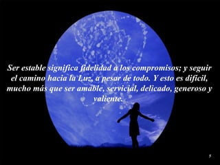 Ser estable significa fidelidad a los compromisos; y seguir el camino hacia la Luz, a pesar de todo. Y esto es difícil, mucho más que ser amable, servicial, delicado, generoso y valiente.  
