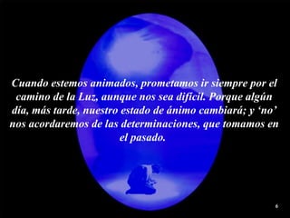 Cuando estemos animados, prometamos ir siempre por el camino de la Luz, aunque nos sea difícil. Porque algún día, más tarde, nuestro estado de ánimo cambiará; y ‘no’ nos acordaremos de las determinaciones, que tomamos en el pasado.  